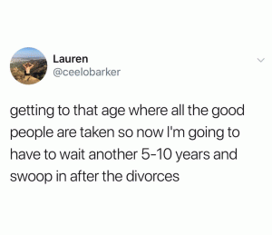 Getting to that age where all the good people are taken so now I'm going to have to wait another 5-10 years and swoop in after the divorces