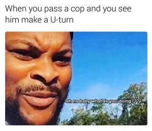 When you pass a cop and you see him make a U-turn

Oh no baby what! is you doing???