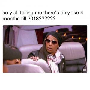 So ya'll telling me there's only like 4 months till 2018??????
