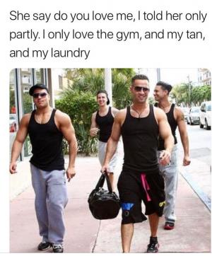 She say do you love me, I told her only partly. I only love the gym, and my tan and my laundry