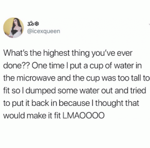 What's the highest thing you've ever done?? One time I put a cup of water in the microwave and the cup was too tall to fit so I dumped some water out and tried to put it back in because I thought that would me it fit lmaoooo