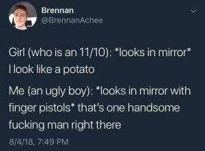 Girl ( who is an 11/10): *looks in mirror* I look like a potato

Me (an ugly boy): *looks in mirror with finger pistols* that's one handsome fucking man right there