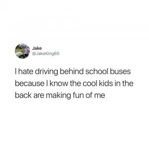 I hate driving behind school buses because I know the cool kids in the back are making fun of me