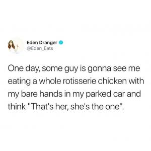 One day, some guy is gonna see me eating a whole rotisserie chicken with my bare hands in my parked car and think "That's her, she's the one".
