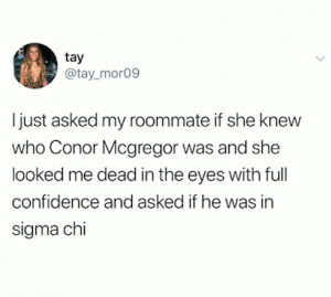 I just asked my roommate if the knew who Conor Mcgregor was and she looked me dead in the eyes with full confidence and asked if he was in Sigma chi