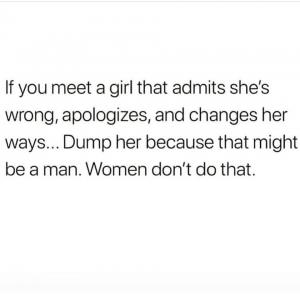 If you meet a girl that admits she's wrong, apologizes, and charges her ways... Dump her because that might be a man. Women don;t do that.