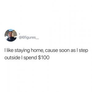 I like staying home, cause soon as I step outside I spend $100