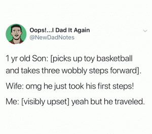 1 yr old son: [picks up toy basketball and takes three wobbly step forward].

Wife: Omg he just took his first steps!

Me: [visibly upset] yeah but he traveled.