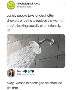 Lonely people take longer, hotter showers or baths to replace the warmth they're lacking socially or emotionally.

Okay I wasn't expecting to be attacked like that